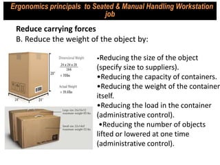 •Reducing the size of the object
(specify size to suppliers).
•Reducing the capacity of containers.
•Reducing the weight of the container
itself.
•Reducing the load in the container
(administrative control).
•Reducing the number of objects
lifted or lowered at one time
(administrative control).
Reduce carrying forces
B. Reduce the weight of the object by:
Ergonomics principals to Seated & Manual Handling Workstation
job
 