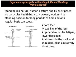 Standing is a natural human posture and by itself poses
no particular health hazard. However, working in a
standing position for long periods of time and on a
regular basis can cause;
Ergonomics principals to Standing & Manual Handling
Workstation job
sore feet,
 swelling of the legs,
 general muscular fatigue,
lower back pain,
 stiffness in the neck and
shoulders, all in a relatively
short time.
 