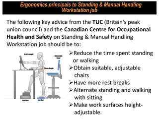 Ergonomics principals to Standing & Manual Handling
Workstation job
Reduce the time spent standing
or walking
Obtain suitable, adjustable
chairs
Have more rest breaks
Alternate standing and walking
with sitting
Make work surfaces height-
adjustable.
The following key advice from the TUC (Britain's peak
union council) and the Canadian Centre for Occupational
Health and Safety on Standing & Manual Handling
Workstation job should be to:
 