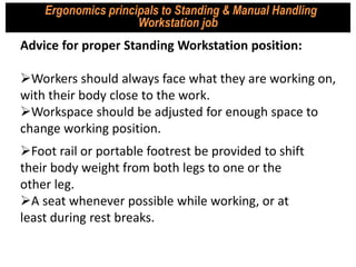 Advice for proper Standing Workstation position:
Workers should always face what they are working on,
with their body close to the work.
Workspace should be adjusted for enough space to
change working position.
Ergonomics principals to Standing & Manual Handling
Workstation job
Foot rail or portable footrest be provided to shift
their body weight from both legs to one or the
other leg.
A seat whenever possible while working, or at
least during rest breaks.
 