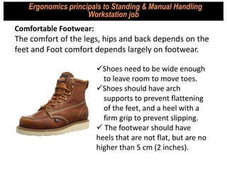 Comfortable Footwear:
The comfort of the legs, hips and back depends on the
feet and Foot comfort depends largely on footwear.
Ergonomics principals to Standing & Manual Handling
Workstation job
Shoes need to be wide enough
to leave room to move toes.
Shoes should have arch
supports to prevent flattening
of the feet, and a heel with a
firm grip to prevent slipping.
 The footwear should have
heels that are not flat, but are no
higher than 5 cm (2 inches).
 