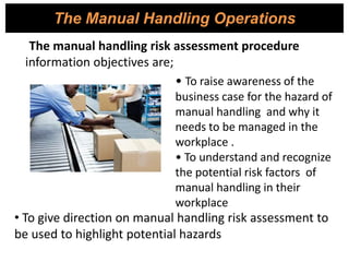 The Manual Handling Operations
The manual handling risk assessment procedure
information objectives are;
• To raise awareness of the
business case for the hazard of
manual handling and why it
needs to be managed in the
workplace .
• To understand and recognize
the potential risk factors of
manual handling in their
workplace
• To give direction on manual handling risk assessment to
be used to highlight potential hazards
 