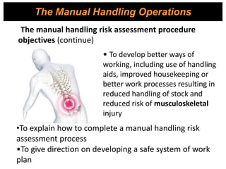 The Manual Handling Operations
The manual handling risk assessment procedure
objectives (continue)
• To develop better ways of
working, including use of handling
aids, improved housekeeping or
better work processes resulting in
reduced handling of stock and
reduced risk of musculoskeletal
injury
•To explain how to complete a manual handling risk
assessment process
•To give direction on developing a safe system of work
plan
 