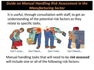 Guide on Manual Handling Risk Assessment in the
Manufacturing Sector
It is useful, through consultation with staff, to get an
understanding of the potential risk factors as they
relate to specific tasks.
Manual handling tasks that will need to be risk assessed
will include one or all of the following risk factors:
 