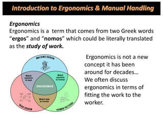 Ergonomics is a term that comes from two Greek words
“ergos” and “nomos” which could be literally translated
as the study of work.
Ergonomics is not a new
concept it has been
around for decades…
We often discuss
ergonomics in terms of
fitting the work to the
worker.
Introduction to Ergonomics & Manual Handling
Ergonomics
 
