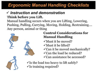  Instruction and demonstration
Must it be moved?
Must it be lifted?
Can it be moved mechanically?
Can the load be reduced?
Can assistance be accessed?
Is the load too heavy to lift safely?
Is training required?
Control Considerations for
Manual Handling
Ergonomic Manual Handling Checklists
Think before you Lift.
Manual handling occurs when you are Lifting, Lowering,
Pushing, Pulling, Carrying, Moving, Holding, Restraining….
Any person, animal or thing
 