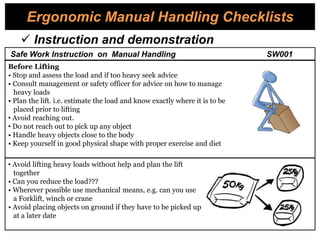 Ergonomic Manual Handling Checklists
Before Lifting
• Stop and assess the load and if too heavy seek advice
• Consult management or safety officer for advice on how to manage
heavy loads
• Plan the lift. i.e. estimate the load and know exactly where it is to be
placed prior to lifting
• Avoid reaching out.
• Do not reach out to pick up any object
• Handle heavy objects close to the body
• Keep yourself in good physical shape with proper exercise and diet
• Avoid lifting heavy loads without help and plan the lift
together
• Can you reduce the load???
• Wherever possible use mechanical means, e.g. can you use
a Forklift, winch or crane
• Avoid placing objects on ground if they have to be picked up
at a later date
 Instruction and demonstration
Safe Work Instruction on Manual Handling SW001
 