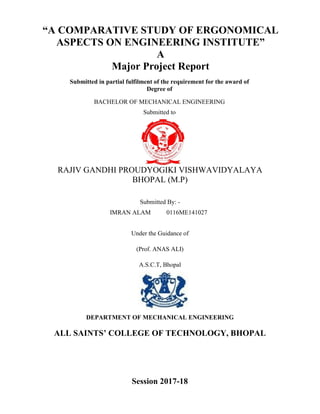 “A COMPARATIVE STUDY OF ERGONOMICAL
ASPECTS ON ENGINEERING INSTITUTE”
A
Major Project Report
Submitted in partial fulfilment of the requirement for the award of
Degree of
BACHELOR OF MECHANICAL ENGINEERING
Submitted to
RAJIV GANDHI PROUDYOGIKI VISHWAVIDYALAYA
BHOPAL (M.P)
Submitted By: -
IMRAN ALAM 0116ME141027
Under the Guidance of
(Prof. ANAS ALI)
A.S.C.T, Bhopal
DEPARTMENT OF MECHANICAL ENGINEERING
ALL SAINTS’ COLLEGE OF TECHNOLOGY, BHOPAL
Session 2017-18
 