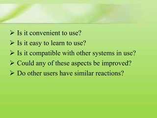 Is it convenient to use?
 Is it easy to learn to use?
 Is it compatible with other systems in use?
 Could any of these aspects be improved?
 Do other users have similar reactions?

 