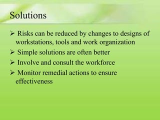 Solutions
 Risks can be reduced by changes to designs of
workstations, tools and work organization
 Simple solutions are often better
 Involve and consult the workforce
 Monitor remedial actions to ensure
effectiveness

 