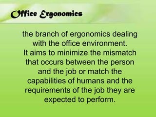 Office Ergonomics
the branch of ergonomics dealing
with the office environment.
It aims to minimize the mismatch
that occurs between the person
and the job or match the
capabilities of humans and the
requirements of the job they are
expected to perform.

 