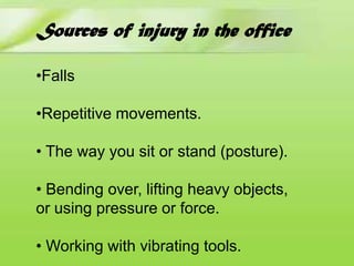 Sources of injury in the office
•Falls
•Repetitive movements.
• The way you sit or stand (posture).
• Bending over, lifting heavy objects,
or using pressure or force.
• Working with vibrating tools.

 