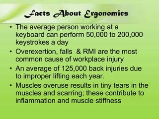 Facts About Ergonomics
• The average person working at a
keyboard can perform 50,000 to 200,000
keystrokes a day
• Overexertion, falls & RMI are the most
common cause of workplace injury
• An average of 125,000 back injuries due
to improper lifting each year.
• Muscles overuse results in tiny tears in the
muscles and scarring; these contribute to
inflammation and muscle stiffness

 