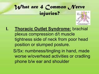 What are 4 Common Nerve
injuries?
I.

Thoracic Outlet Syndrome: brachial
plexus compression d/t muscle
tightness side of neck from poor head
position or slumped posture.
S/Sx: numbness/tingling in hand, made
worse w/overhead activities or cradling
phone b/w ear and shoulder

 