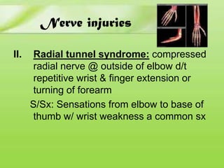 Nerve injuries
II.

Radial tunnel syndrome: compressed
radial nerve @ outside of elbow d/t
repetitive wrist & finger extension or
turning of forearm
S/Sx: Sensations from elbow to base of
thumb w/ wrist weakness a common sx

 