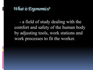 What is Ergonomics?
- a field of study dealing with the
comfort and safety of the human body
by adjusting tools, work stations and
work processes to fit the worker.

 