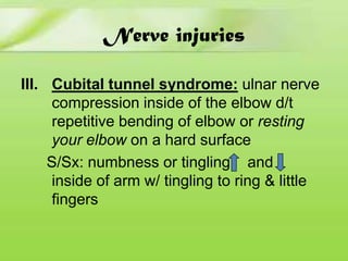 Nerve injuries
III. Cubital tunnel syndrome: ulnar nerve
compression inside of the elbow d/t
repetitive bending of elbow or resting
your elbow on a hard surface
S/Sx: numbness or tingling and
inside of arm w/ tingling to ring & little
fingers

 