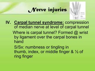 Nerve injuries
IV. Carpal tunnel syndrome: compression
of median nerve at level of carpal tunnel
Where is carpal tunnel? Formed @ wrist
by ligament over the carpal bones in
hand
S/Sx: numbness or tingling in
thumb, index, or middle finger & ½ of
ring finger

 
