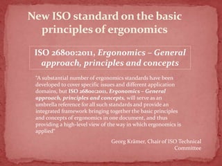 New ISO standard on the basic
principles of ergonomics
ISO 26800:2011, Ergonomics – General
approach, principles and concepts
“A substantial number of ergonomics standards have been
developed to cover specific issues and different application
domains, but ISO 26800:2011, Ergonomics – General
approach, principles and concepts, will serve as an
umbrella reference for all such standards and provide an
integrated framework bringing together the basic principles
and concepts of ergonomics in one document, and thus
providing a high-level view of the way in which ergonomics is
applied“
Georg Krämer, Chair of ISO Technical
Committee

 