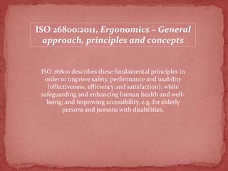 ISO 26800:2011, Ergonomics – General
approach, principles and concepts

ISO 26800 describes these fundamental principles in
order to improve safety, performance and usability
(effectiveness, efficiency and satisfaction), while
safeguarding and enhancing human health and wellbeing, and improving accessibility, e.g. for elderly
persons and persons with disabilities.

 