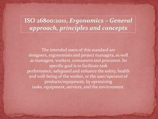 ISO 26800:2011, Ergonomics – General
approach, principles and concepts

The intended users of this standard are
designers, ergonomists and project managers, as well
as managers, workers, consumers and procurers. Its
specific goal is to facilitate task
performance, safeguard and enhance the safety, health
and well-being of the worker, or the user/operator of
products/equipment, by optimizing
tasks, equipment, services, and the environment.

 