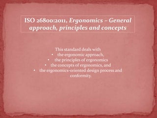 ISO 26800:2011, Ergonomics – General
approach, principles and concepts

This standard deals with
• the ergonomic approach,
• the principles of ergonomics
• the concepts of ergonomics, and
• the ergonomics-oriented design process and
conformity.

 