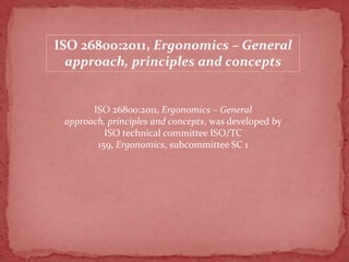 ISO 26800:2011, Ergonomics – General
approach, principles and concepts

ISO 26800:2011, Ergonomics – General
approach, principles and concepts, was developed by
ISO technical committee ISO/TC
159, Ergonomics, subcommittee SC 1

 