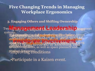 Five Changing Trends in Managing
Workplace Ergonomics
3. Engaging Others and Shifting Ownership

Management Leadership

Two critical elements of safety and own workstations
•They can adjust their environmental management
systems:
Traditionally, issafety professionals have
Ergonomics
The responsibilityan Engineering Discipline.driven
for designing
•Becomeimprovements in an effort to reduce
members of an ergonomics or
ergonomic
workstations, processes, tools, and workflow
injuries, but all along they have been the wrong
resides with engineers (process, industrial, and
safety do this.
and
people toteam involved in assessing and
facilities engineers, as well as space planners
product designers).
improving conditions

Employee Involvement

•Participate in a Kaizen event.

 