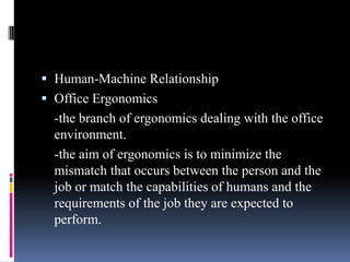  Human-Machine Relationship
 Office Ergonomics

-the branch of ergonomics dealing with the office
environment.
-the aim of ergonomics is to minimize the
mismatch that occurs between the person and the
job or match the capabilities of humans and the
requirements of the job they are expected to
perform.

 