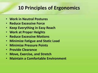 10 Principles of Ergonomics
•
•
•
•
•
•
•
•
•
•

Work in Neutral Postures
Reduce Excessive Force
Keep Everything in Easy Reach
Work at Proper Heights
Reduce Excessive Motions
Minimize Fatigue and Static Load
Minimize Pressure Points
Provide Clearance
Move, Exercise, and Stretch
Maintain a Comfortable Environment

 