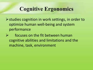 Cognitive Ergonomics
studies cognition in work settings, in order to
optimize human well-being and system
performance
 focuses on the fit between human
cognitive abilities and limitations and the
machine, task, environment

 