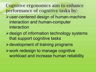 Cognitive ergonomics aim to enhance
performance of cognitive tasks by:
user-centered design of human-machine
interaction and human-computer
interaction
design of information technology systems
that support cognitive tasks
development of training programs
work redesign to manage cognitive
workload and increase human reliability

 
