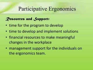 Participative Ergonomics
Resources and Support:

• time for the program to develop
• time to develop and implement solutions
• financial resources to make meaningful
changes in the workplace
• management support for the individuals on
the ergonomics team.

 
