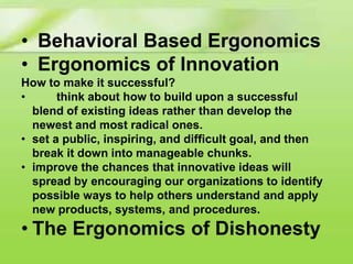 • Behavioral Based Ergonomics
• Ergonomics of Innovation
How to make it successful?
•
think about how to build upon a successful
blend of existing ideas rather than develop the
newest and most radical ones.
• set a public, inspiring, and difficult goal, and then
break it down into manageable chunks.
• improve the chances that innovative ideas will
spread by encouraging our organizations to identify
possible ways to help others understand and apply
new products, systems, and procedures.

• The Ergonomics of Dishonesty

 