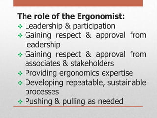 The role of the Ergonomist:
 Leadership & participation
 Gaining respect & approval from
leadership
 Gaining respect & approval from
associates & stakeholders
 Providing ergonomics expertise
 Developing repeatable, sustainable
processes
 Pushing & pulling as needed

 