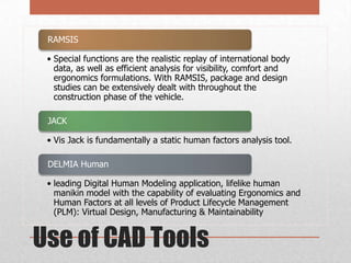 RAMSIS
• Special functions are the realistic replay of international body
data, as well as efficient analysis for visibility, comfort and
ergonomics formulations. With RAMSIS, package and design
studies can be extensively dealt with throughout the
construction phase of the vehicle.
JACK
• Vis Jack is fundamentally a static human factors analysis tool.
DELMIA Human
• leading Digital Human Modeling application, lifelike human
manikin model with the capability of evaluating Ergonomics and
Human Factors at all levels of Product Lifecycle Management
(PLM): Virtual Design, Manufacturing & Maintainability

Use of CAD Tools

 