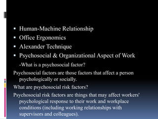  Human-Machine Relationship
 Office Ergonomics
 Alexander Technique
 Psychosocial & Organizational Aspect of Work
-What is a psychosocial factor?
Psychosocial factors are those factors that affect a person
psychologically or socially.
What are psychosocial risk factors?
Psychosocial risk factors are things that may affect workers'
psychological response to their work and workplace
conditions (including working relationships with
supervisors and colleagues).

 
