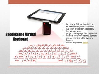 •

Brookstone Virtual
Keyboard

•
•
•
•

turns any flat surface into a
touchscreen QWERTY keypad.
1.5-inch Bluetooth accessory
low-power laser
projector displays the keyboard
internal infrared-filtered camera
sensor monitors the typist's
fingers.
Virtual Keyboard $100

 