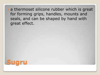 

a thermoset silicone rubber which is great
for forming grips, handles, mounts and
seals, and can be shaped by hand with
great effect.

Sugru

 