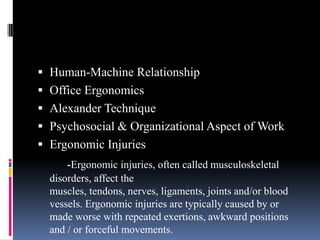  Human-Machine Relationship
 Office Ergonomics

 Alexander Technique
 Psychosocial & Organizational Aspect of Work
 Ergonomic Injuries
-Ergonomic injuries, often called musculoskeletal
disorders, affect the
muscles, tendons, nerves, ligaments, joints and/or blood
vessels. Ergonomic injuries are typically caused by or
made worse with repeated exertions, awkward positions
and / or forceful movements.

 