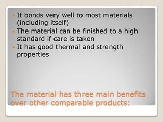 It bonds very well to most materials
(including itself)
 The material can be finished to a high
standard if care is taken
 It has good thermal and strength
properties


The material has three main benefits
over other comparable products:

 