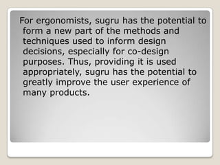 For ergonomists, sugru has the potential to
form a new part of the methods and
techniques used to inform design
decisions, especially for co-design
purposes. Thus, providing it is used
appropriately, sugru has the potential to
greatly improve the user experience of
many products.

 