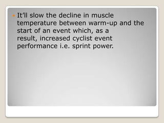 

It’ll slow the decline in muscle
temperature between warm-up and the
start of an event which, as a
result, increased cyclist event
performance i.e. sprint power.

 