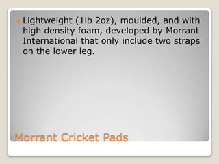 

Lightweight (1lb 2oz), moulded, and with
high density foam, developed by Morrant
International that only include two straps
on the lower leg.

Morrant Cricket Pads

 