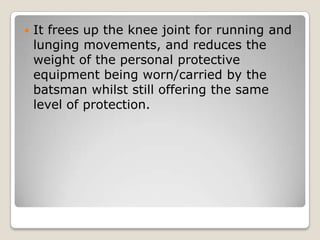 

It frees up the knee joint for running and
lunging movements, and reduces the
weight of the personal protective
equipment being worn/carried by the
batsman whilst still offering the same
level of protection.

 