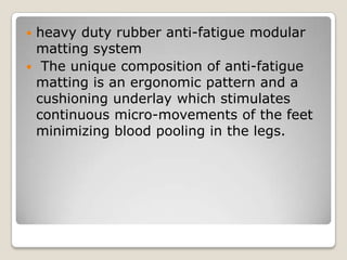 heavy duty rubber anti-fatigue modular
matting system
 The unique composition of anti-fatigue
matting is an ergonomic pattern and a
cushioning underlay which stimulates
continuous micro-movements of the feet
minimizing blood pooling in the legs.


 