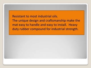 Resistant to most industrial oils.
The unique design and craftsmanship make the
mat easy to handle and easy to install. Heavy
duty rubber compound for industrial strength.

 