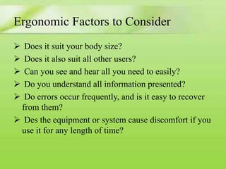 Ergonomic Factors to Consider






Does it suit your body size?
Does it also suit all other users?
Can you see and hear all you need to easily?
Do you understand all information presented?
Do errors occur frequently, and is it easy to recover
from them?
 Des the equipment or system cause discomfort if you
use it for any length of time?

 