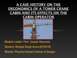 A CASE HISTORY ON THE
  ERGONOMICS OF A TOWER CRANE
   CABIN AND ITS EFFECTS ON THE
         CABIN OPERATOR




Module Leader: Prof. Joseph Giacomin
Student: Ranjeet Singh Arora (0316318)
Module: Physical Human Factors in Design
 