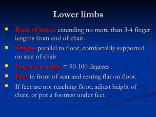 Lower limbs Back of knees  extending no more than 3-4 finger lengths from end of chair. Thighs  parallel to floor, comfortably supported on seat of chair Leg-torso angle  = 90-100 degrees Feet  in front of seat and resting flat on floor.  If feet are not reaching floor, adjust height of chair, or put a footrest under feet. 